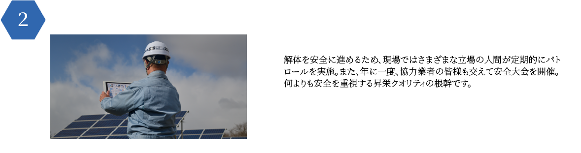 解体を安全に進めるため、現場ではさまざまな立場の人間が定期的にパト
        ロールを実施。また、年に一度、協力業者の皆様も交えて安全大会を開催。
        何よりも安全を重視する昇栄クオリティの根幹です。